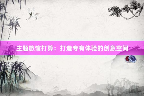 主题旅馆打算：打造专有体验的创意空间