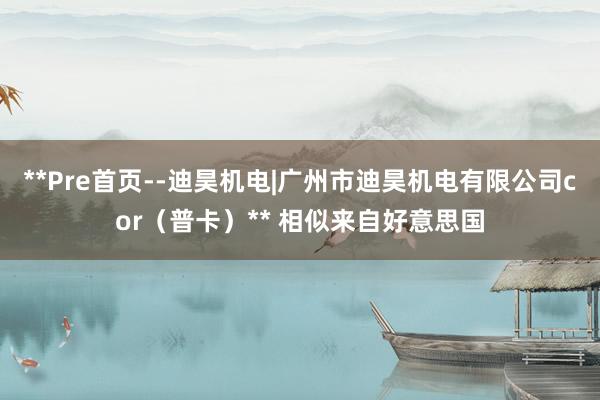 **Pre首页--迪昊机电|广州市迪昊机电有限公司cor(普卡)** 相似来自好意思国